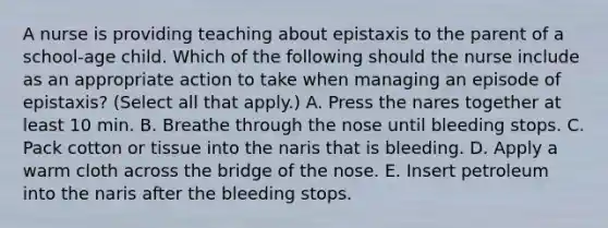 A nurse is providing teaching about epistaxis to the parent of a school-age child. Which of the following should the nurse include as an appropriate action to take when managing an episode of epistaxis? (Select all that apply.) A. Press the nares together at least 10 min. B. Breathe through the nose until bleeding stops. C. Pack cotton or tissue into the naris that is bleeding. D. Apply a warm cloth across the bridge of the nose. E. Insert petroleum into the naris after the bleeding stops.