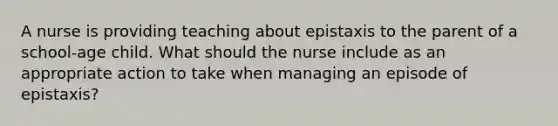 A nurse is providing teaching about epistaxis to the parent of a school-age child. What should the nurse include as an appropriate action to take when managing an episode of epistaxis?