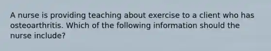 A nurse is providing teaching about exercise to a client who has osteoarthritis. Which of the following information should the nurse include?