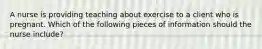 A nurse is providing teaching about exercise to a client who is pregnant. Which of the following pieces of information should the nurse include?