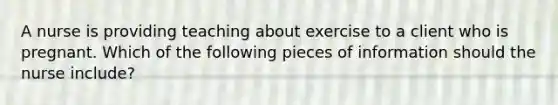 A nurse is providing teaching about exercise to a client who is pregnant. Which of the following pieces of information should the nurse include?