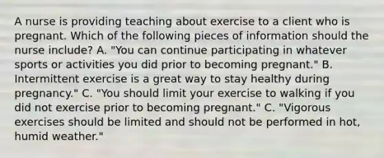 A nurse is providing teaching about exercise to a client who is pregnant. Which of the following pieces of information should the nurse include? A. "You can continue participating in whatever sports or activities you did prior to becoming pregnant." B. Intermittent exercise is a great way to stay healthy during pregnancy." C. "You should limit your exercise to walking if you did not exercise prior to becoming pregnant." C. "Vigorous exercises should be limited and should not be performed in hot, humid weather."