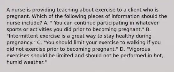 A nurse is providing teaching about exercise to a client who is pregnant. Which of the following pieces of information should the nurse include? A. " You can continue participating in whatever sports or activities you did prior to becoming pregnant." B. "Intermittent exercise is a great way to stay healthy during pregnancy." C. "You should limit your exercise to walking if you did not exercise prior to becoming pregnant." D. "Vigorous exercises should be limited and should not be performed in hot, humid weather."