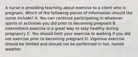 A nurse is providing teaching about exercise to a client who is pregnant. Which of the following pieces of information should the nurse include? A. You can continue participating in whatever sports or activities you did prior to becoming pregnant B. Intermittent exercise is a great way to stay healthy during pregnancy C. You should limit your exercise to walking if you did not exercise prior to becoming pregnant D. Vigorous exercise should be limited and should not be performed in hot, humid weather