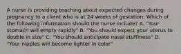 A nurse is providing teaching about expected changes during pregnancy to a client who is at 24 weeks of gestation. Which of the following information should the nurse include? A. "Your stomach will empty rapidly" B. "You should expect your uterus to double in size" C. "You should anticipate nasal stuffiness" D. "Your nipples will become lighter in color"