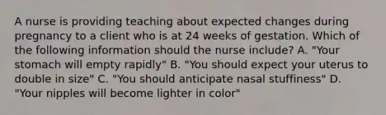 A nurse is providing teaching about expected changes during pregnancy to a client who is at 24 weeks of gestation. Which of the following information should the nurse include? A. "Your stomach will empty rapidly" B. "You should expect your uterus to double in size" C. "You should anticipate nasal stuffiness" D. "Your nipples will become lighter in color"