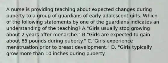 A nurse is providing teaching about expected changes during puberty to a group of guardians of early adolescent girls. Which of the following statements by one of the guardians indicates an understanding of the teaching? A."Girls usually stop growing about 2 years after menarche." B."Girls are expected to gain about 65 pounds during puberty." C."Girls experience menstruation prior to breast development." D. "Girls typically grow more than 10 inches during puberty.