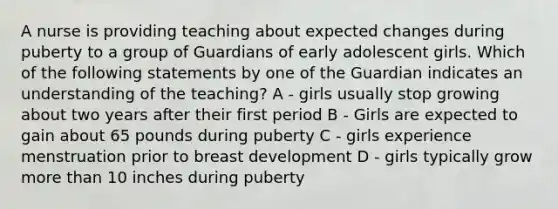 A nurse is providing teaching about expected changes during puberty to a group of Guardians of early adolescent girls. Which of the following statements by one of the Guardian indicates an understanding of the teaching? A - girls usually stop growing about two years after their first period B - Girls are expected to gain about 65 pounds during puberty C - girls experience menstruation prior to breast development D - girls typically grow more than 10 inches during puberty