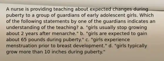 A nurse is providing teaching about expected changes during puberty to a group of guardians of early adolescent girls. Which of the following statements by one of the guardians indicates an understanding of the teaching? a. "girls usually stop growing about 2 years after menarche." b. "girls are expected to gain about 65 pounds during puberty." c. "girls experience menstruation prior to breast development." d. "girls typically grow more than 10 inches during puberty."