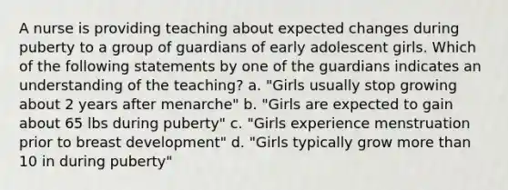 A nurse is providing teaching about expected changes during puberty to a group of guardians of early adolescent girls. Which of the following statements by one of the guardians indicates an understanding of the teaching? a. "Girls usually stop growing about 2 years after menarche" b. "Girls are expected to gain about 65 lbs during puberty" c. "Girls experience menstruation prior to breast development" d. "Girls typically grow more than 10 in during puberty"