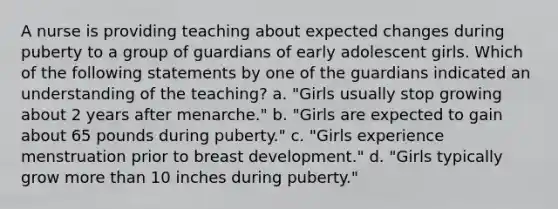 A nurse is providing teaching about expected changes during puberty to a group of guardians of early adolescent girls. Which of the following statements by one of the guardians indicated an understanding of the teaching? a. "Girls usually stop growing about 2 years after menarche." b. "Girls are expected to gain about 65 pounds during puberty." c. "Girls experience menstruation prior to breast development." d. "Girls typically grow more than 10 inches during puberty."