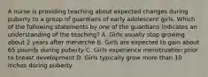 A nurse is providing teaching about expected changes during puberty to a group of guardians of early adolescent girls. Which of the following statements by one of the guardians indicates an understanding of the teaching? A. Girls usually stop growing about 2 years after menarche B. Girls are expected to gain about 65 pounds during puberty C. Girls experience menstruation prior to breast development D. Girls typically grow more than 10 inches during puberty