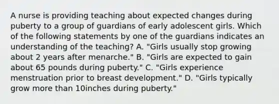 A nurse is providing teaching about expected changes during puberty to a group of guardians of early adolescent girls. Which of the following statements by one of the guardians indicates an understanding of the teaching? A. "Girls usually stop growing about 2 years after menarche." B. "Girls are expected to gain about 65 pounds during puberty." C. "Girls experience menstruation prior to breast development." D. "Girls typically grow more than 10inches during puberty."