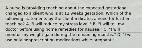 A nurse is providing teaching about the expected gestational changed to a client who is at 12 weeks gestation. Which of the following statements by the client indicates a need for further teaching? A. "I will reduce my stress level." B. "I will tell my doctor before using home remedies for nausea." C. "I will monitor my weight gain during the remaining months." D. "I will use only nonprescription medications while pregnant."