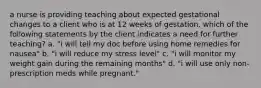 a nurse is providing teaching about expected gestational changes to a client who is at 12 weeks of gestation. which of the following statements by the client indicates a need for further teaching? a. "i will tell my doc before using home remedies for nausea" b. "i will reduce my stress level" c. "i will monitor my weight gain during the remaining months" d. "i will use only non-prescription meds while pregnant."