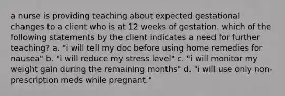 a nurse is providing teaching about expected gestational changes to a client who is at 12 weeks of gestation. which of the following statements by the client indicates a need for further teaching? a. "i will tell my doc before using home remedies for nausea" b. "i will reduce my stress level" c. "i will monitor my weight gain during the remaining months" d. "i will use only non-prescription meds while pregnant."