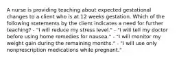 A nurse is providing teaching about expected gestational changes to a client who is at 12 weeks gestation. Which of the following statements by the client indicates a need for further teaching? - "I will reduce my stress level." - "I will tell my doctor before using home remedies for nausea." - "I will monitor my weight gain during the remaining months." - "I will use only nonprescription medications while pregnant."