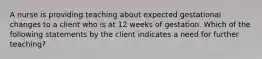 A nurse is providing teaching about expected gestational changes to a client who is at 12 weeks of gestation. Which of the following statements by the client indicates a need for further teaching?