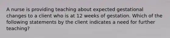 A nurse is providing teaching about expected gestational changes to a client who is at 12 weeks of gestation. Which of the following statements by the client indicates a need for further teaching?