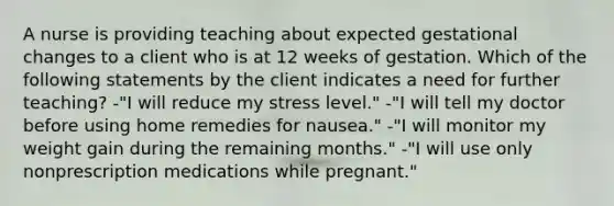 A nurse is providing teaching about expected gestational changes to a client who is at 12 weeks of gestation. Which of the following statements by the client indicates a need for further teaching? -"I will reduce my stress level." -"I will tell my doctor before using home remedies for nausea." -"I will monitor my weight gain during the remaining months." -"I will use only nonprescription medications while pregnant."