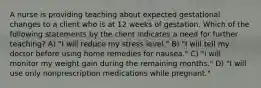 A nurse is providing teaching about expected gestational changes to a client who is at 12 weeks of gestation. Which of the following statements by the client indicates a need for further teaching? A) "I will reduce my stress level." B) "I will tell my doctor before using home remedies for nausea." C) "I will monitor my weight gain during the remaining months." D) "I will use only nonprescription medications while pregnant."