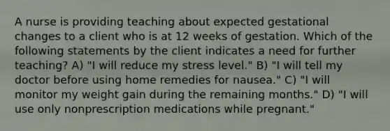 A nurse is providing teaching about expected gestational changes to a client who is at 12 weeks of gestation. Which of the following statements by the client indicates a need for further teaching? A) "I will reduce my stress level." B) "I will tell my doctor before using home remedies for nausea." C) "I will monitor my weight gain during the remaining months." D) "I will use only nonprescription medications while pregnant."