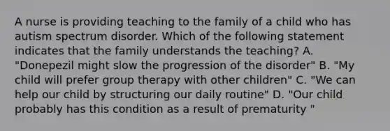 A nurse is providing teaching to the family of a child who has autism spectrum disorder. Which of the following statement indicates that the family understands the teaching? A. "Donepezil might slow the progression of the disorder" B. "My child will prefer group therapy with other children" C. "We can help our child by structuring our daily routine" D. "Our child probably has this condition as a result of prematurity "