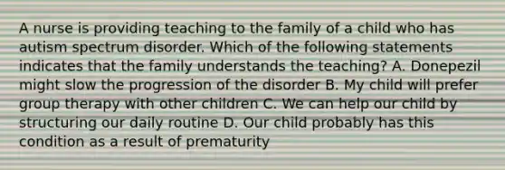 A nurse is providing teaching to the family of a child who has autism spectrum disorder. Which of the following statements indicates that the family understands the teaching? A. Donepezil might slow the progression of the disorder B. My child will prefer group therapy with other children C. We can help our child by structuring our daily routine D. Our child probably has this condition as a result of prematurity