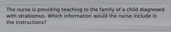 The nurse is providing teaching to the family of a child diagnosed with strabismus. Which information would the nurse include in the instructions?