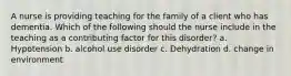 A nurse is providing teaching for the family of a client who has dementia. Which of the following should the nurse include in the teaching as a contributing factor for this disorder? a. Hypotension b. alcohol use disorder c. Dehydration d. change in environment