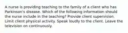 A nurse is providing teaching to the family of a client who has Parkinson's disease. Which of the following information should the nurse include in the teaching? Provide client supervision. Limit client physical activity. Speak loudly to the client. Leave the television on continuously.