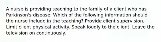 A nurse is providing teaching to the family of a client who has Parkinson's disease. Which of the following information should the nurse include in the teaching? Provide client supervision. Limit client physical activity. Speak loudly to the client. Leave the television on continuously.