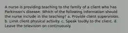 A nurse is providing teaching to the family of a client who has Parkinson's disease. Which of the following information should the nurse include in the teaching? a. Provide client supervision. b. Limit client physical activity. c. Speak loudly to the client. d. Leave the television on continuously.