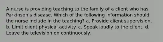 A nurse is providing teaching to the family of a client who has Parkinson's disease. Which of the following information should the nurse include in the teaching? a. Provide client supervision. b. Limit client physical activity. c. Speak loudly to the client. d. Leave the television on continuously.