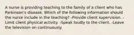 A nurse is providing teaching to the family of a client who has Parkinson's disease. Which of the following information should the nurse include in the teaching? -Provide client supervision. -Limit client physical activity. -Speak loudly to the client. -Leave the television on continuously.