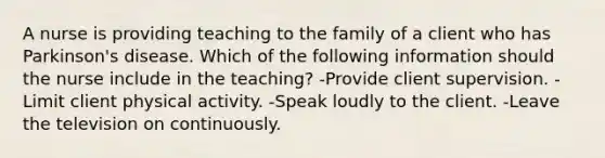 A nurse is providing teaching to the family of a client who has Parkinson's disease. Which of the following information should the nurse include in the teaching? -Provide client supervision. -Limit client physical activity. -Speak loudly to the client. -Leave the television on continuously.