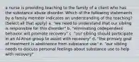 a nurse is providing teaching to the family of a client who has the substance abuse disorder. Which of the following statements by a family member indicates an understanding of the teaching? (Select all that apply) a. "we need to understand that our sibling is responsible for this disorder" b. "eliminating codependent behavior will promote recovery" c. "our sibling should participate in an Al-Anon group to assist with recovery" d. "the primary goal of treatment is abstinence from substance use" e. "our sibling needs to discuss personal feelings about substance use to help with recovery"