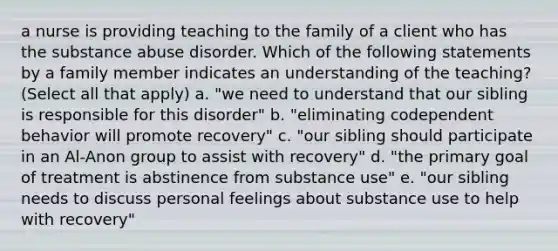 a nurse is providing teaching to the family of a client who has the substance abuse disorder. Which of the following statements by a family member indicates an understanding of the teaching? (Select all that apply) a. "we need to understand that our sibling is responsible for this disorder" b. "eliminating codependent behavior will promote recovery" c. "our sibling should participate in an Al-Anon group to assist with recovery" d. "the primary goal of treatment is abstinence from substance use" e. "our sibling needs to discuss personal feelings about substance use to help with recovery"