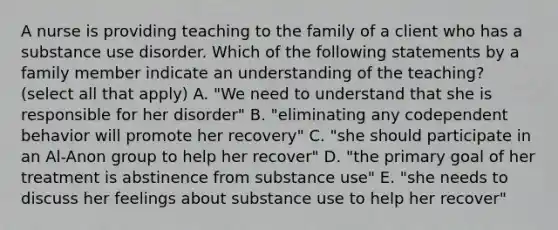 A nurse is providing teaching to the family of a client who has a substance use disorder. Which of the following statements by a family member indicate an understanding of the teaching? (select all that apply) A. "We need to understand that she is responsible for her disorder" B. "eliminating any codependent behavior will promote her recovery" C. "she should participate in an Al-Anon group to help her recover" D. "the primary goal of her treatment is abstinence from substance use" E. "she needs to discuss her feelings about substance use to help her recover"