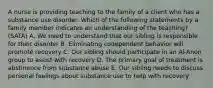 A nurse is providing teaching to the family of a client who has a substance use disorder. Which of the following statements by a family member indicates an understanding of the teaching? (SATA) A. We need to understand that our sibling is responsible for their disorder B. Eliminating codependent behavior will promote recovery C. Our sibling should participate in an Al-Anon group to assist with recovery D. The primary goal of treatment is abstinence from substance abuse E. Our sibling needs to discuss personal feelings about substance use to help with recovery