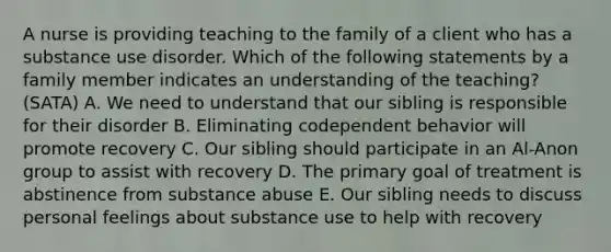 A nurse is providing teaching to the family of a client who has a <a href='https://www.questionai.com/knowledge/kCrxRcnVSE-substance-use-disorder' class='anchor-knowledge'>substance use disorder</a>. Which of the following statements by a family member indicates an understanding of the teaching? (SATA) A. We need to understand that our sibling is responsible for their disorder B. Eliminating codependent behavior will promote recovery C. Our sibling should participate in an Al-Anon group to assist with recovery D. The primary goal of treatment is abstinence from <a href='https://www.questionai.com/knowledge/kHdSpcXvrv-substance-abuse' class='anchor-knowledge'>substance abuse</a> E. Our sibling needs to discuss personal feelings about substance use to help with recovery