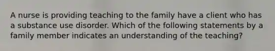 A nurse is providing teaching to the family have a client who has a substance use disorder. Which of the following statements by a family member indicates an understanding of the teaching?