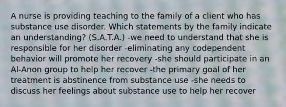 A nurse is providing teaching to the family of a client who has substance use disorder. Which statements by the family indicate an understanding? (S.A.T.A.) -we need to understand that she is responsible for her disorder -eliminating any codependent behavior will promote her recovery -she should participate in an Al-Anon group to help her recover -the primary goal of her treatment is abstinence from substance use -she needs to discuss her feelings about substance use to help her recover