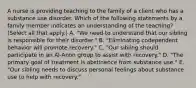 A nurse is providing teaching to the family of a client who has a substance use disorder. Which of the following statements by a family member indicates an understanding of the teaching? (Select all that apply.) A. "We need to understand that our sibling is responsible for their disorder." B. "Eliminating codependent behavior will promote recovery." C. "Our sibling should participate in an Al-Anon group to assist with recovery." D. "The primary goal of treatment is abstinence from substance use." E. "Our sibling needs to discuss personal feelings about substance use to help with recovery."