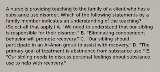 A nurse is providing teaching to the family of a client who has a substance use disorder. Which of the following statements by a family member indicates an understanding of the teaching? (Select all that apply.) A. "We need to understand that our sibling is responsible for their disorder." B. "Eliminating codependent behavior will promote recovery." C. "Our sibling should participate in an Al-Anon group to assist with recovery." D. "The primary goal of treatment is abstinence from substance use." E. "Our sibling needs to discuss personal feelings about substance use to help with recovery."