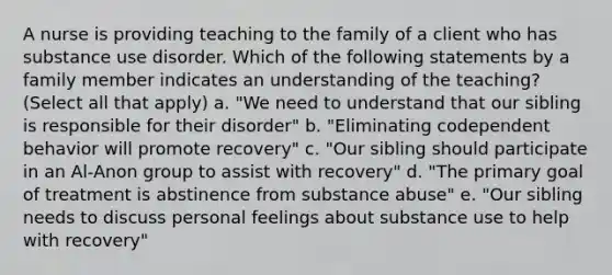 A nurse is providing teaching to the family of a client who has substance use disorder. Which of the following statements by a family member indicates an understanding of the teaching? (Select all that apply) a. "We need to understand that our sibling is responsible for their disorder" b. "Eliminating codependent behavior will promote recovery" c. "Our sibling should participate in an Al-Anon group to assist with recovery" d. "The primary goal of treatment is abstinence from substance abuse" e. "Our sibling needs to discuss personal feelings about substance use to help with recovery"