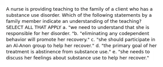 A nurse is providing teaching to the family of a client who has a substance use disorder. Which of the following statements by a family member indicate an understanding of the teaching? SELECT ALL THAT APPLY a. "we need to understand that she is responsible for her disorder. "b. "eliminating any codependent behavior will promote her recovery." c. "she should participate in an Al-Anon group to help her recover." d. "the primary goal of her treatment is abstinence from substance use." e. "she needs to discuss her feelings about substance use to help her recover."