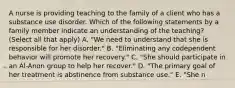 A nurse is providing teaching to the family of a client who has a substance use disorder. Which of the following statements by a family member indicate an understanding of the teaching? (Select all that apply) A. "We need to understand that she is responsible for her disorder." B. "Eliminating any codependent behavior will promote her recovery." C. "She should participate in an Al-Anon group to help her recover." D. "The primary goal of her treatment is abstinence from substance use." E. "She n