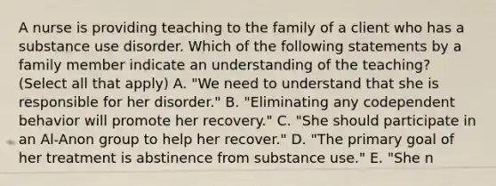 A nurse is providing teaching to the family of a client who has a substance use disorder. Which of the following statements by a family member indicate an understanding of the teaching? (Select all that apply) A. "We need to understand that she is responsible for her disorder." B. "Eliminating any codependent behavior will promote her recovery." C. "She should participate in an Al-Anon group to help her recover." D. "The primary goal of her treatment is abstinence from substance use." E. "She n