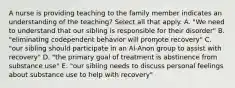 A nurse is providing teaching to the family member indicates an understanding of the teaching? Select all that apply. A. "We need to understand that our sibling is responsible for their disorder" B. "eliminating codependent behavior will promote recovery" C. "our sibling should participate in an Al-Anon group to assist with recovery" D. "the primary goal of treatment is abstinence from substance use" E. "our sibling needs to discuss personal feelings about substance use to help with recovery"